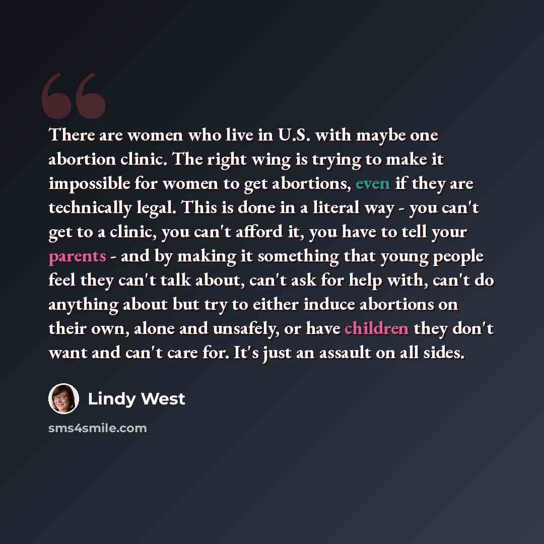 “There are women who live in U.S. with maybe one abortion clinic. The right wing is trying to make it impossible for women to get abortions, even if they are technically legal. This is done in a literal way - you can't get to a clinic, you can't afford it, you have to tell your parents - and by…” quote by Lindy West