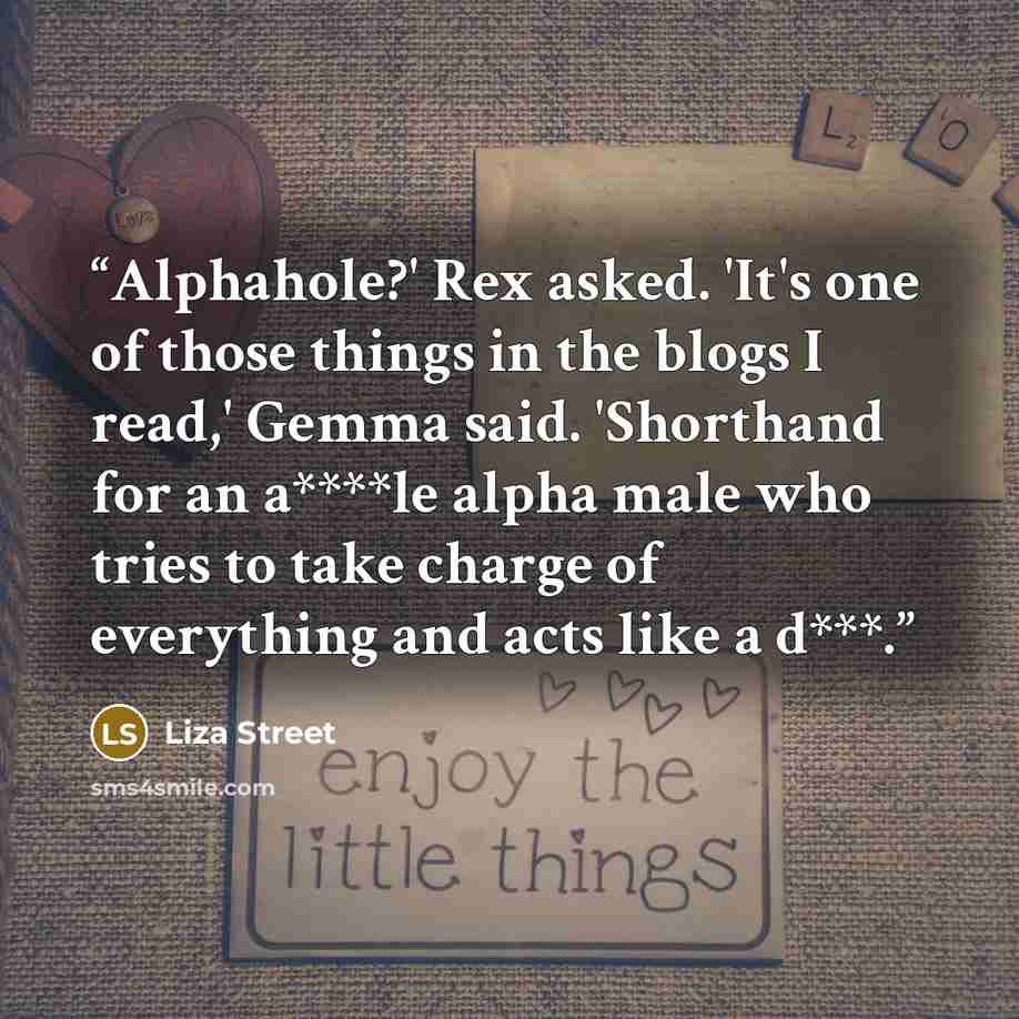“Alphahole?' Rex asked. 'It's one of those things in the blogs I read,' Gemma said. 'Shorthand for an a****le alpha male who tries to take charge of everything and acts like a d***.” quote by Liza Street