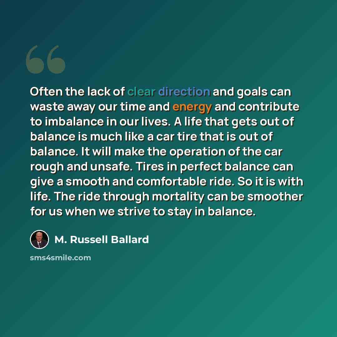 “Often the lack of clear direction and goals can waste away our time and energy and contribute to imbalance in our lives. A life that gets out of balance is much like a car tire that is out of balance. It will make the operation of the car rough and unsafe. Tires in perfect balance can give a…” quote by M. Russell Ballard
