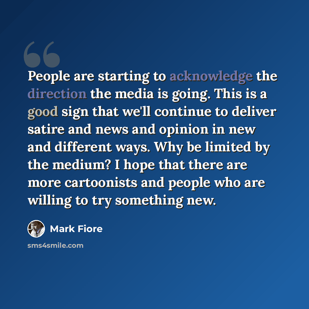 “People are starting to acknowledge the direction the media is going. This is a good sign that we'll continue to deliver satire and news and opinion in new and different ways. Why be limited by the medium? I hope that there are more cartoonists and people who are willing to try something new.” quote by Mark Fiore