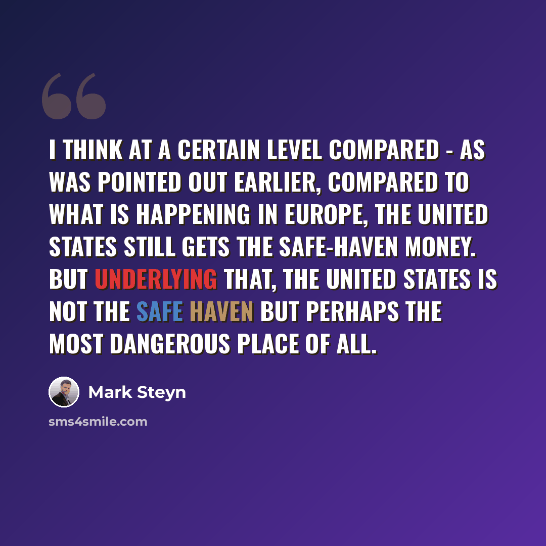 “I think at a certain level compared - as was pointed out earlier, compared to what is happening in Europe, the United States still gets the safe-haven money. But underlying that, the United States is not the safe haven but perhaps the most dangerous place of all.” quote by Mark Steyn