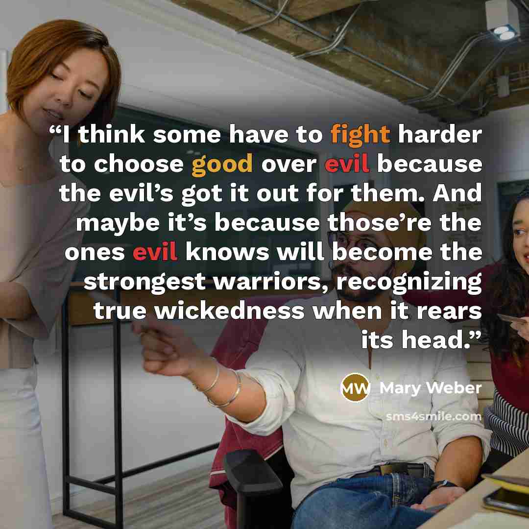 “I think some have to fight harder to choose good over evil because the evil’s got it out for them. And maybe it’s because those’re the ones evil knows will become the strongest warriors, recognizing true wickedness when it rears its head.” quote by Mary Weber