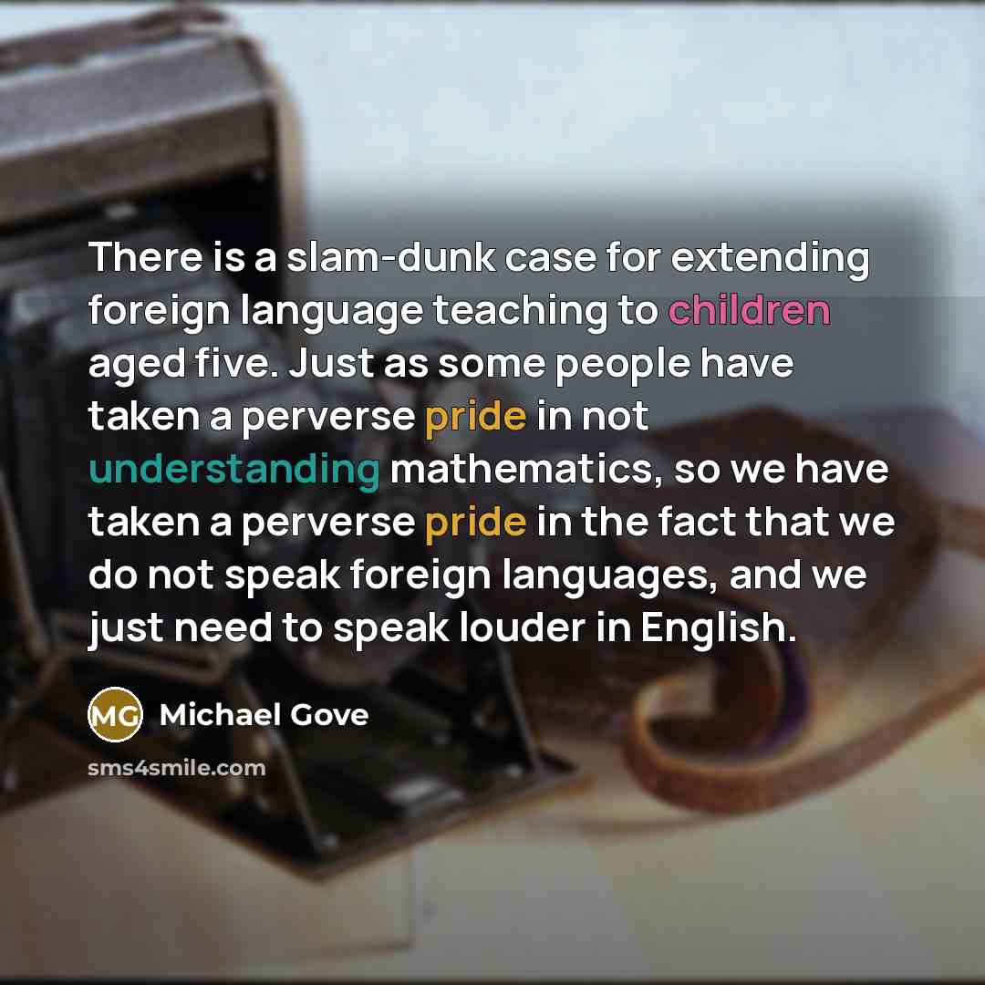 “There is a slam-dunk case for extending foreign language teaching to children aged five. Just as some people have taken a perverse pride in not understanding mathematics, so we have taken a perverse pride in the fact that we do not speak foreign languages, and we just need to speak louder in…” quote by Michael Gove