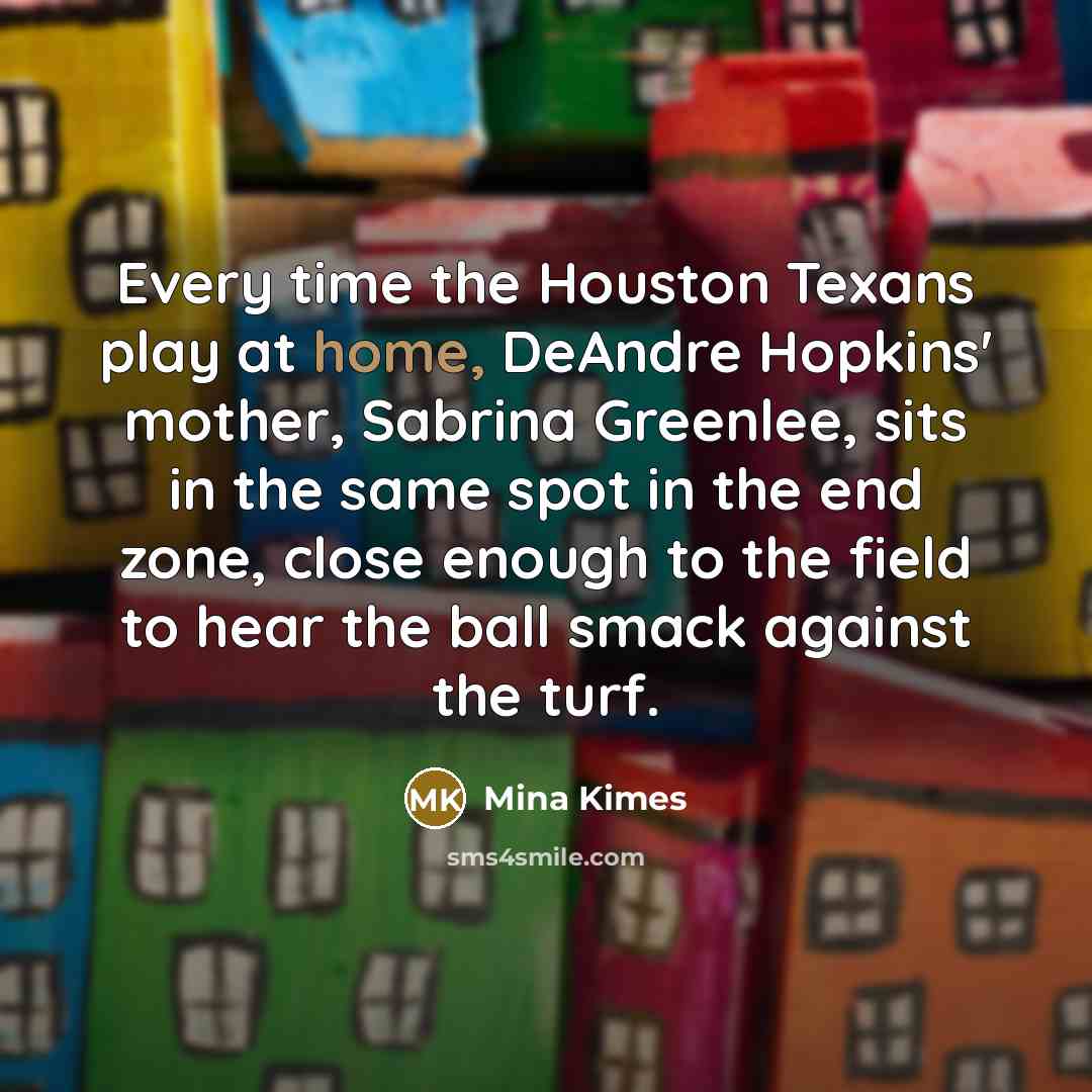“Every time the Houston Texans play at home, DeAndre Hopkins' mother, Sabrina Greenlee, sits in the same spot in the end zone, close enough to the field to hear the ball smack against the turf.” quote by Mina Kimes