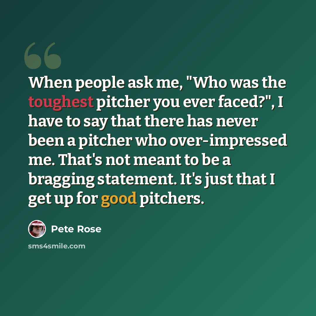 “When people ask me, "Who was the toughest pitcher you ever faced?", I have to say that there has never been a pitcher who over-impressed me. That's not meant to be a bragging statement. It's just that I get up for good pitchers.” quote by Pete Rose
