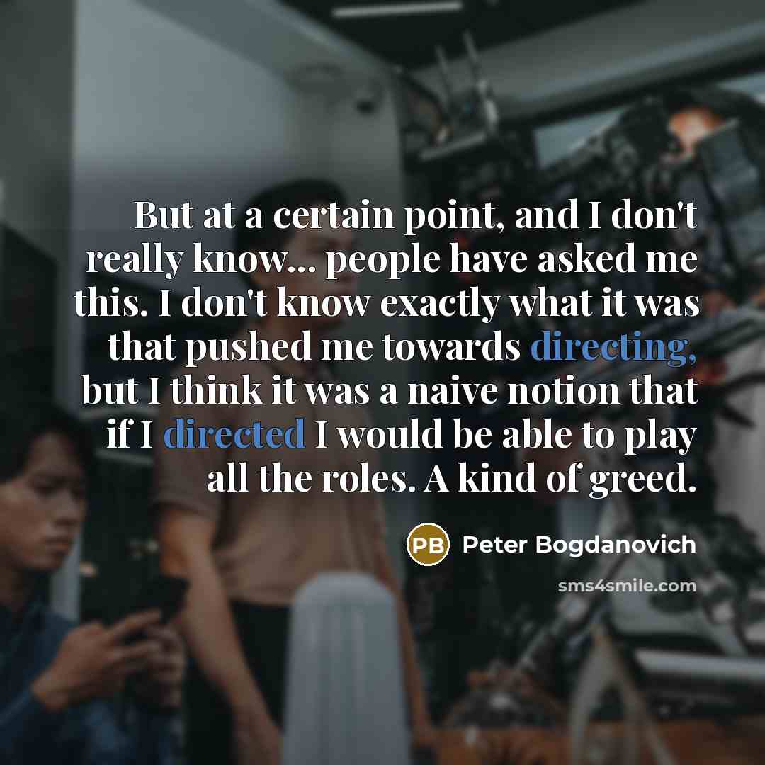 “But at a certain point, and I don't really know... people have asked me this. I don't know exactly what it was that pushed me towards directing, but I think it was a naive notion that if I directed I would be able to play all the roles. A kind of greed.” quote by Peter Bogdanovich