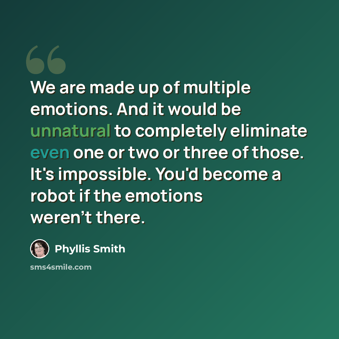 “We are made up of multiple emotions. And it would be unnatural to completely eliminate even one or two or three of those. It's impossible. You'd become a robot if the emotions weren't there.” quote by Phyllis Smith