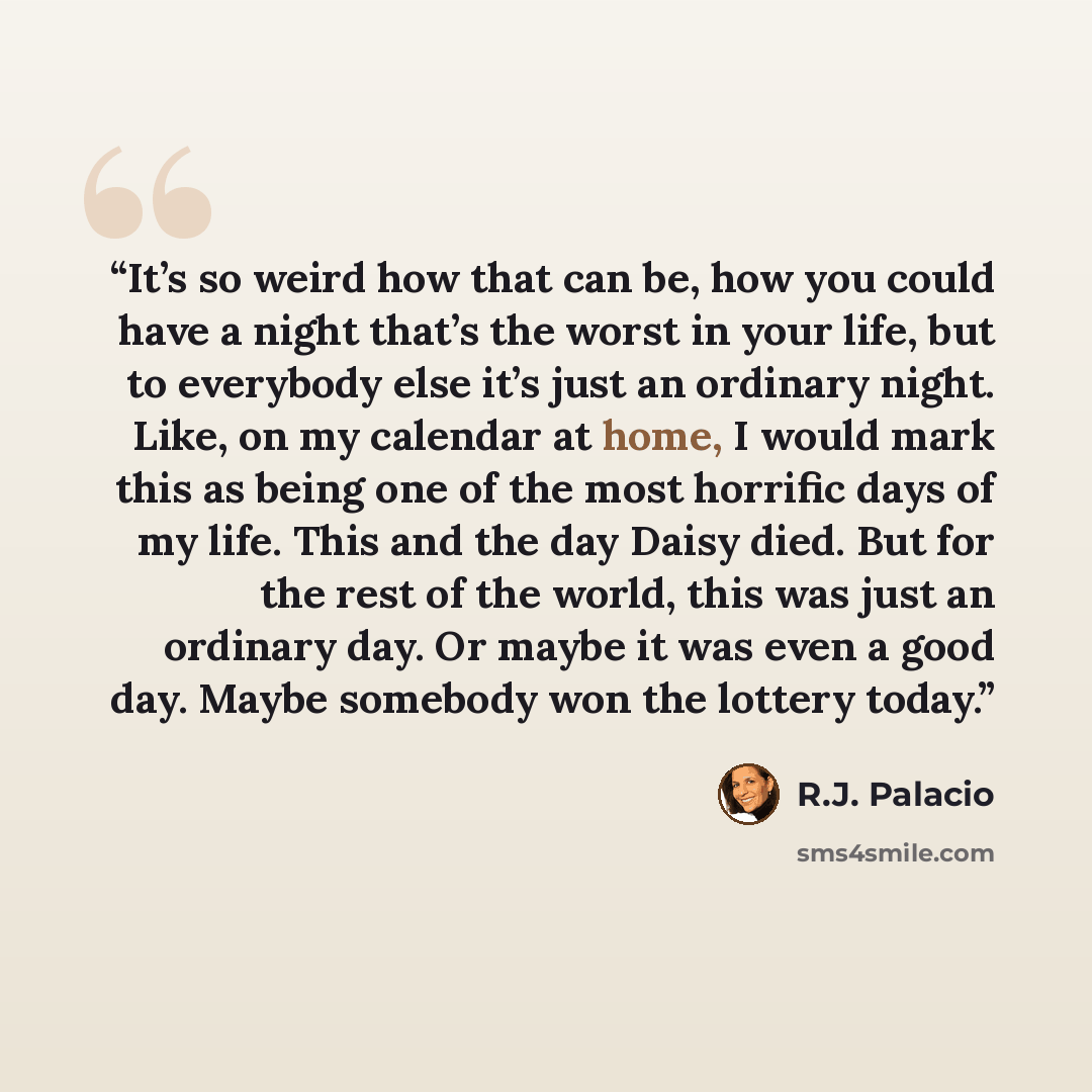 “It’s so weird how that can be, how you could have a night that’s the worst in your life, but to everybody else it’s just an ordinary night. Like, on my calendar at home, I would mark this as being one of the most horrific days of my life. This and the day Daisy died. But for the rest of the world…” quote by R.J. Palacio