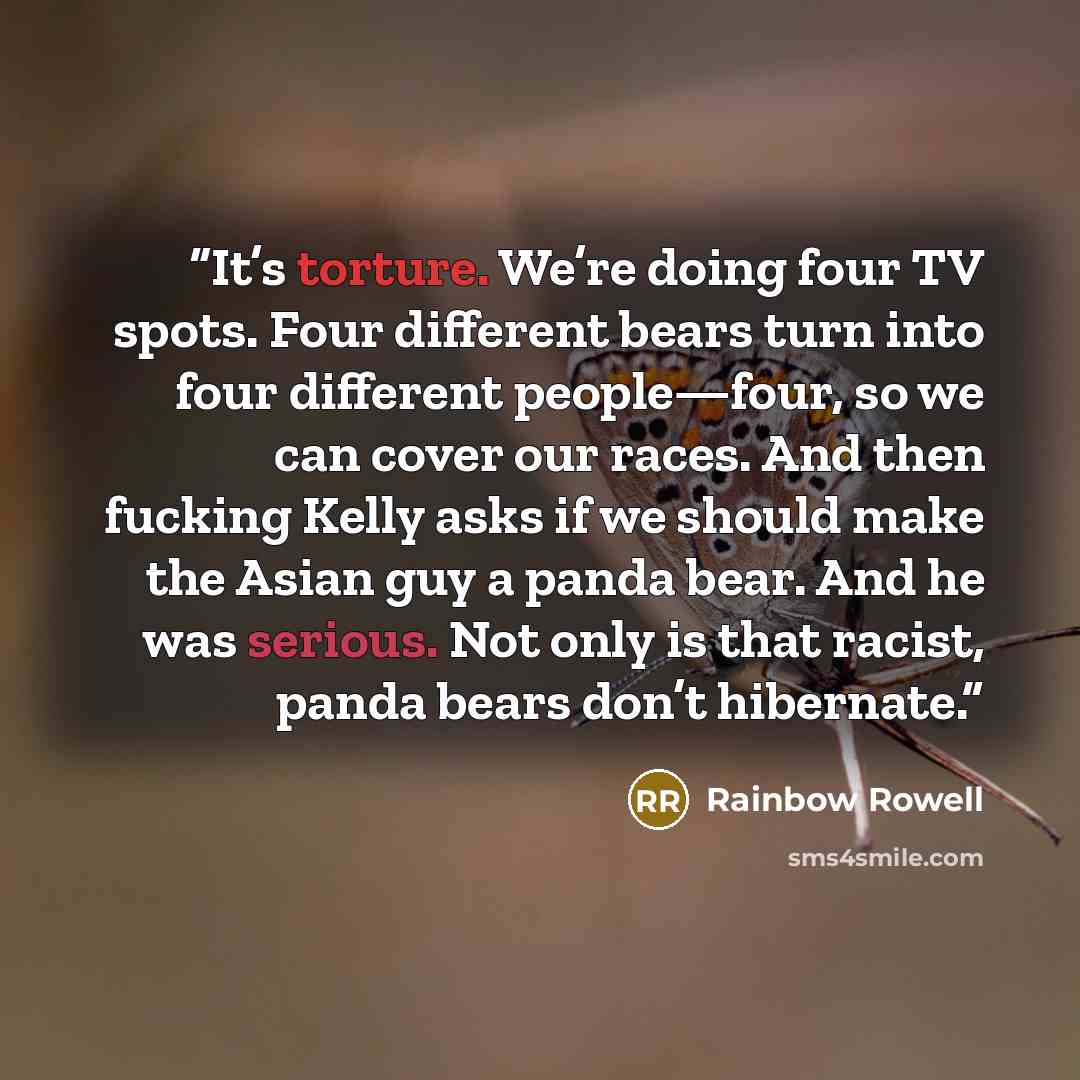 “It’s torture. We’re doing four TV spots. Four different bears turn into four different people—four, so we can cover our races. And then fucking Kelly asks if we should make the Asian guy a panda bear. And he was serious. Not only is that racist, panda bears don’t hibernate.” quote by Rainbow Rowell