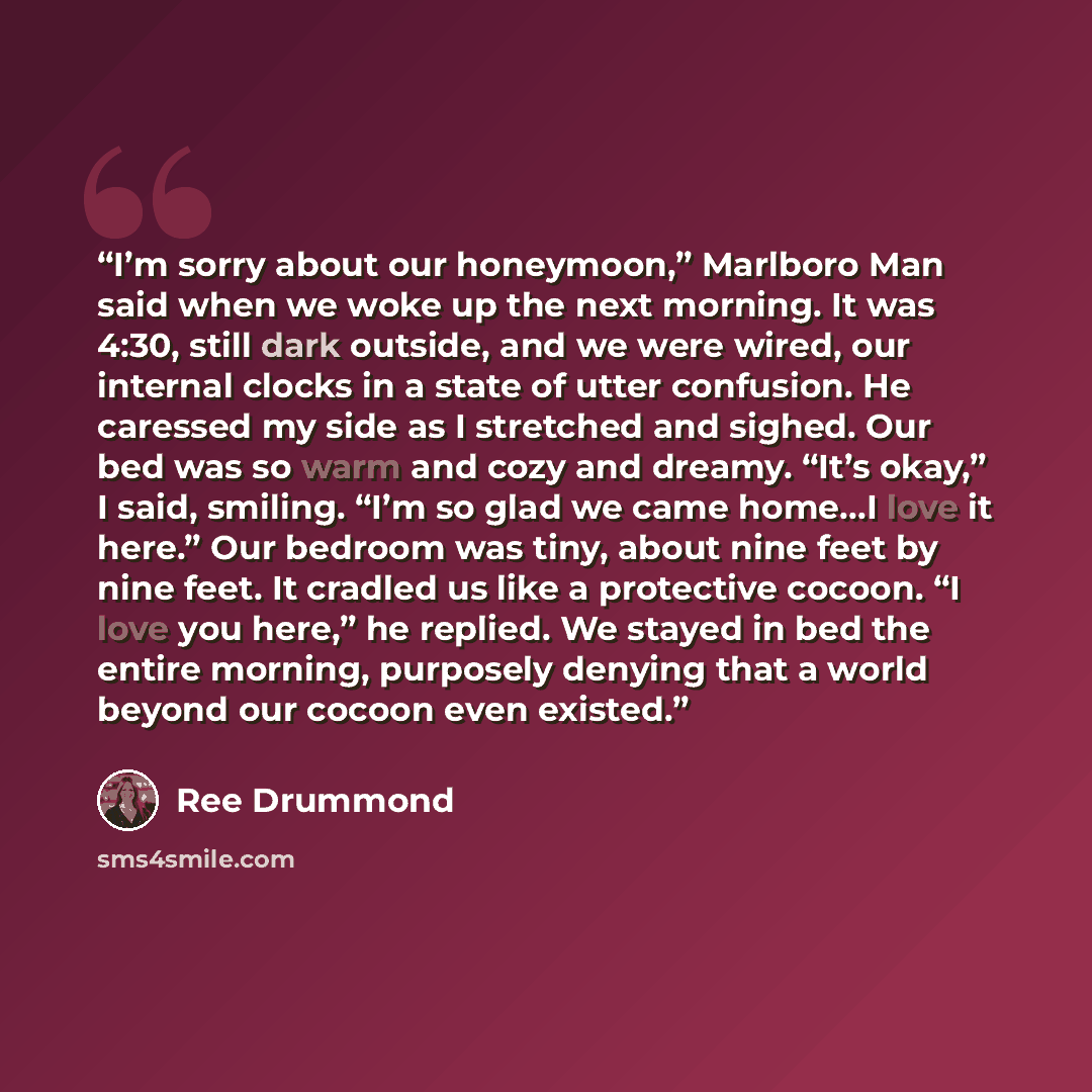 “I’m sorry about our honeymoon,” Marlboro Man said when we woke up the next morning. It was 4:30, still dark outside, and we were wired, our internal clocks in a state of utter confusion. He caressed my side as I stretched and sighed. Our bed was so warm and cozy and dreamy. “It’s okay,” I said…” quote by Ree Drummond