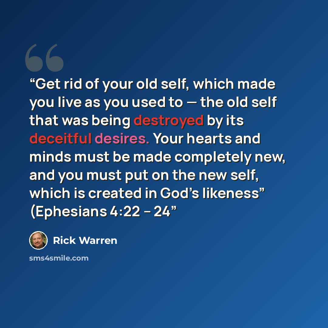 “Get rid of your old self, which made you live as you used to — the old self that was being destroyed by its deceitful desires. Your hearts and minds must be made completely new, and you must put on the new self, which is created in God’s likeness” (Ephesians 4:22 – 24” quote by Rick Warren