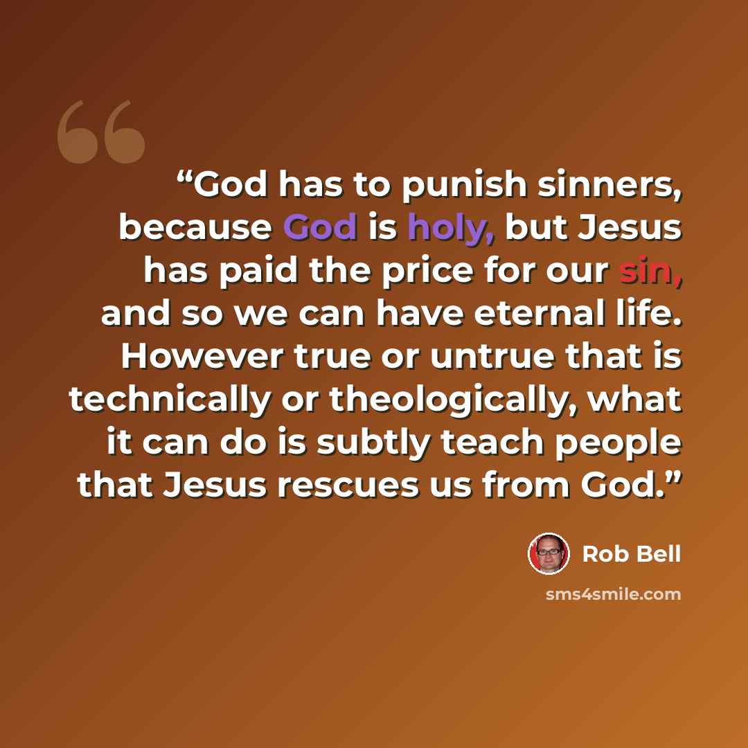 “God has to punish sinners, because God is holy, but Jesus has paid the price for our sin, and so we can have eternal life. However true or untrue that is technically or theologically, what it can do is subtly teach people that Jesus rescues us from God.” quote by Rob Bell