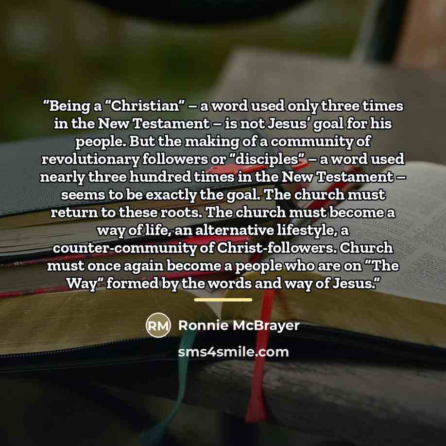 “Being a “Christian” – a word used only three times in the New Testament – is not Jesus’ goal for his people. But the making of a community of revolutionary followers or “disciples” – a word used nearly three hundred times in the New Testament – seems to be exactly the goal. The church must return…” quote by Ronnie McBrayer