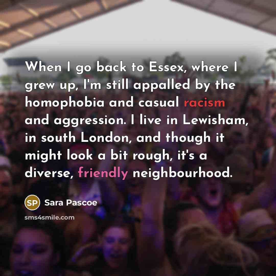 “When I go back to Essex, where I grew up, I'm still appalled by the homophobia and casual racism and aggression. I live in Lewisham, in south London, and though it might look a bit rough, it's a diverse, friendly neighbourhood.” quote by Sara Pascoe