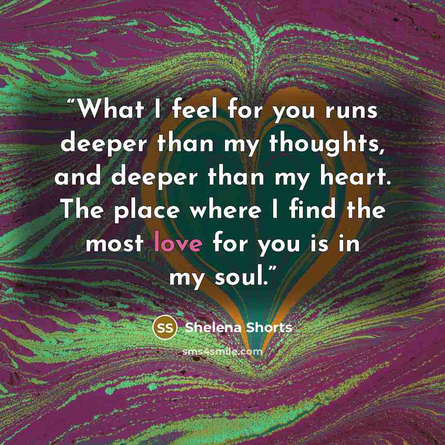 “What I feel for you runs deeper than my thoughts, and deeper than my heart. The place where I find the most love for you is in my soul.” quote by Shelena Shorts