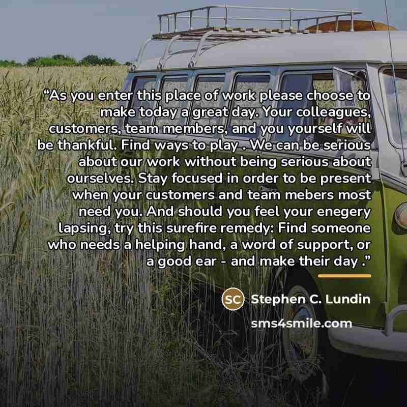 “As you enter this place of work please choose to make today a great day. Your colleagues, customers, team members, and you yourself will be thankful. Find ways to play . We can be serious about our work without being serious about ourselves. Stay focused in order to be present when your customers…” quote by Stephen C. Lundin