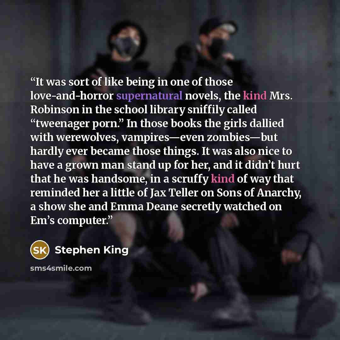 “It was sort of like being in one of those love-and-horror supernatural novels, the kind Mrs. Robinson in the school library sniffily called “tweenager porn.” In those books the girls dallied with werewolves, vampires—even zombies—but hardly ever became those things. It was also nice to have a…” quote by Stephen King