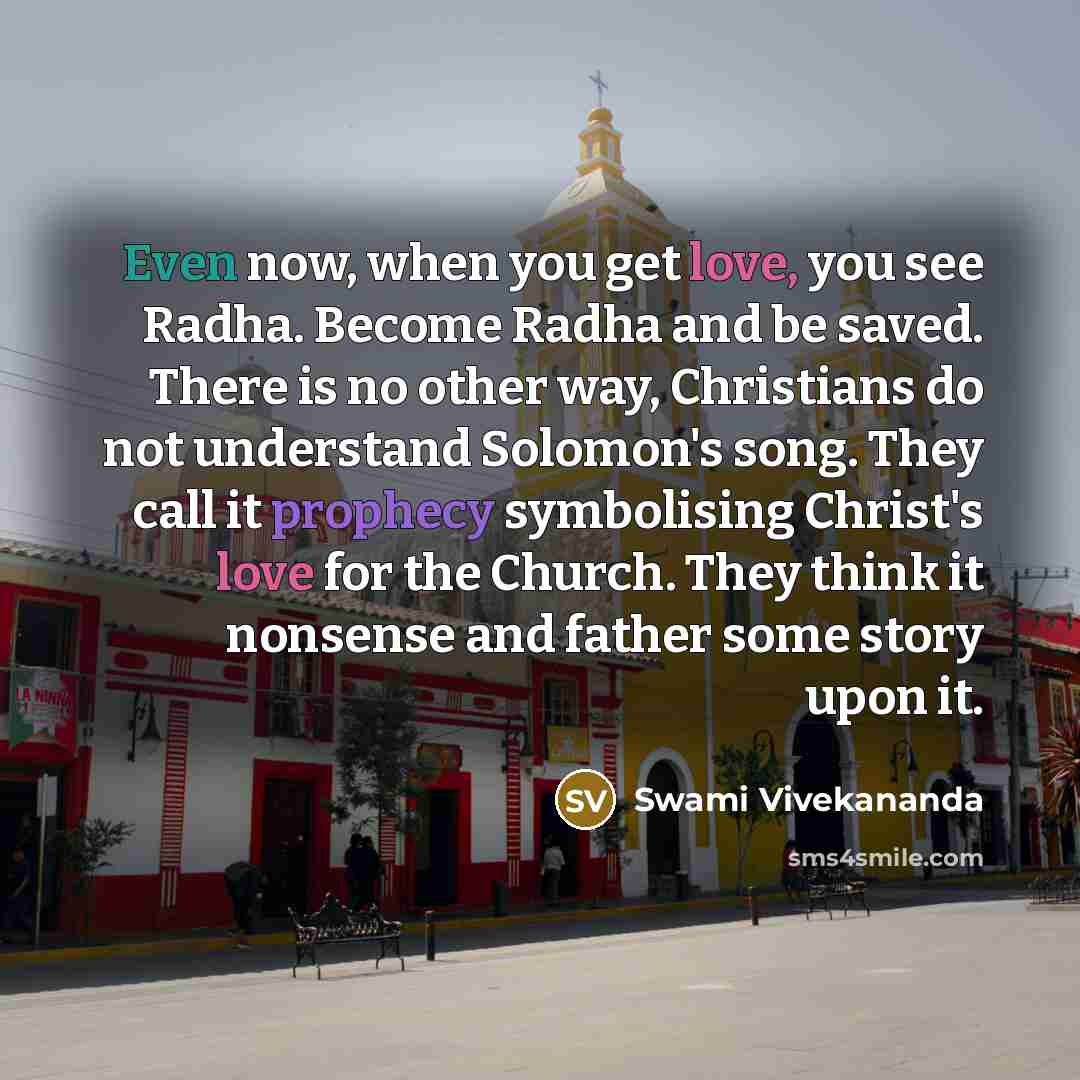 “Even now, when you get love, you see Radha. Become Radha and be saved. There is no other way, Christians do not understand Solomon's song. They call it prophecy symbolising Christ's love for the Church. They think it nonsense and father some story upon it.” quote by Swami Vivekananda