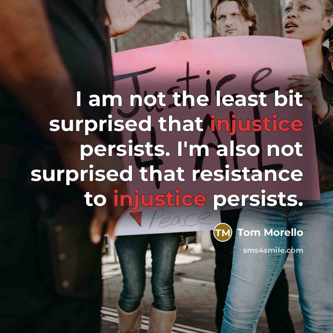 “I am not the least bit surprised that injustice persists. I'm also not surprised that resistance to injustice persists.” quote by Tom Morello