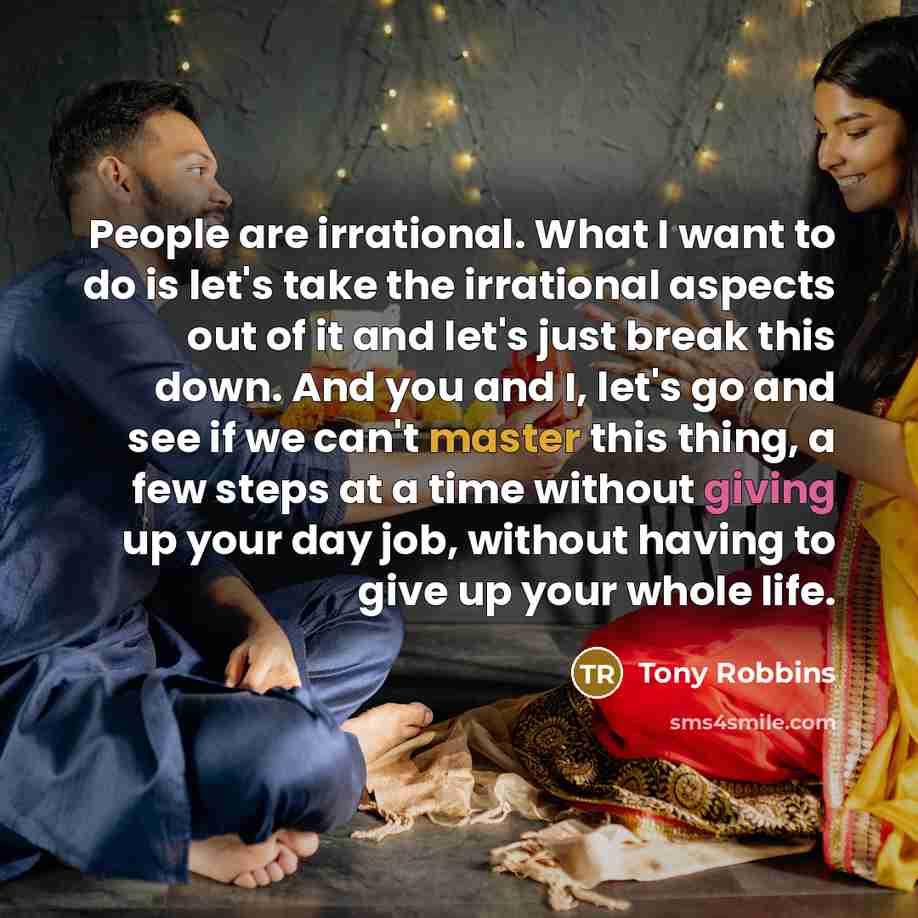“People are irrational. What I want to do is let's take the irrational aspects out of it and let's just break this down. And you and I, let's go and see if we can't master this thing, a few steps at a time without giving up your day job, without having to give up your whole life.” quote by Tony Robbins