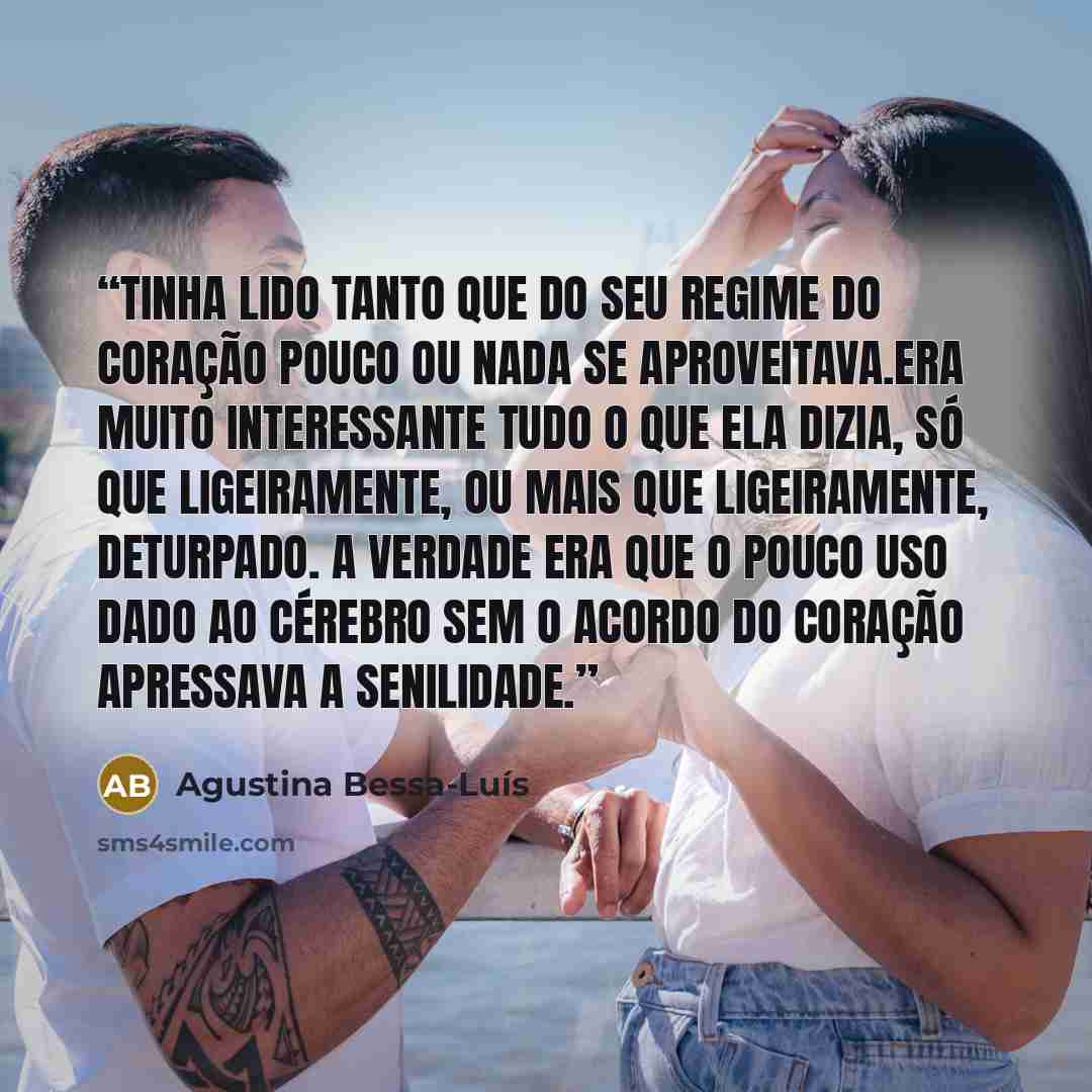 “Tinha lido tanto que do seu regime do coração pouco ou nada se aproveitava.Era muito interessante tudo o que ela dizia, só que ligeiramente, ou mais que ligeiramente, deturpado. A verdade era que o pouco uso dado ao cérebro sem o acordo do coração apressava a senilidade.” quote by Agustina Bessa-Luís