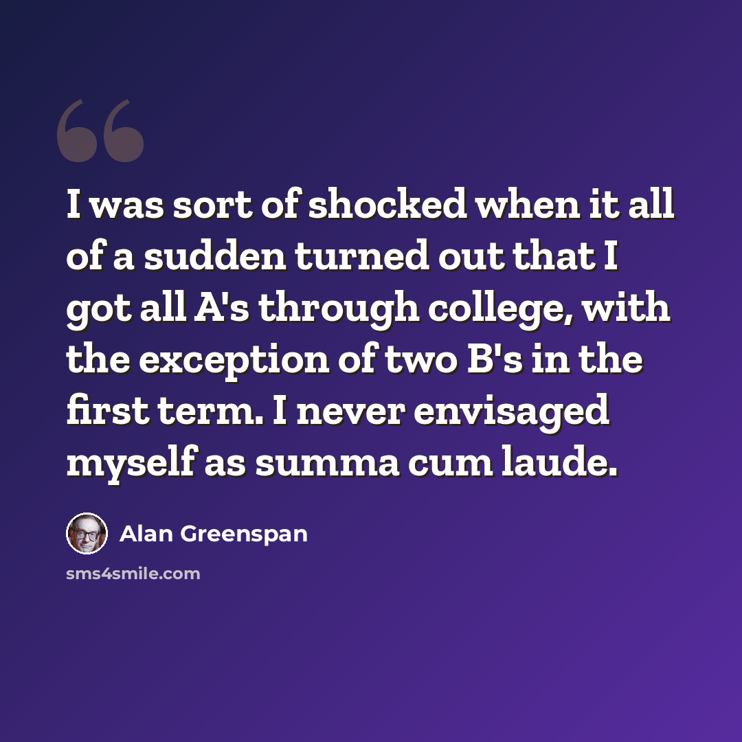 “I was sort of shocked when it all of a sudden turned out that I got all A's through college, with the exception of two B's in the first term. I never envisaged myself as summa cum laude.” quote by Alan Greenspan
