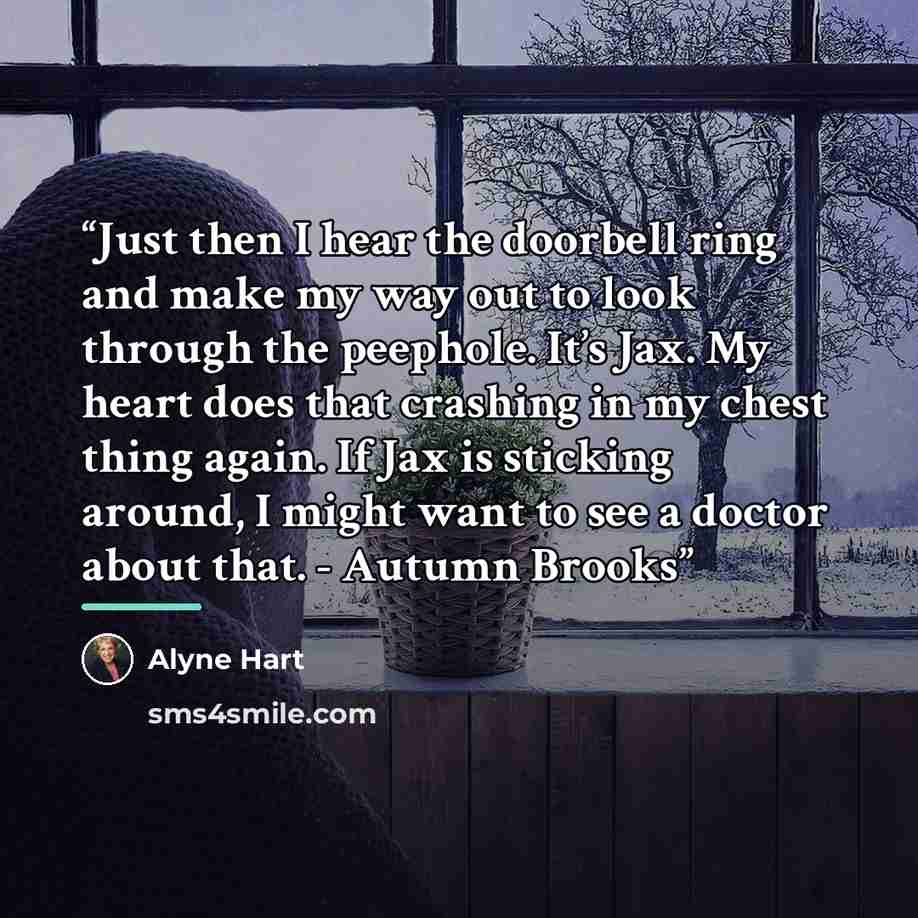 “Just then I hear the doorbell ring and make my way out to look through the peephole. It’s Jax. My heart does that crashing in my chest thing again. If Jax is sticking around, I might want to see a doctor about that. - Autumn Brooks” quote by Alyne Hart