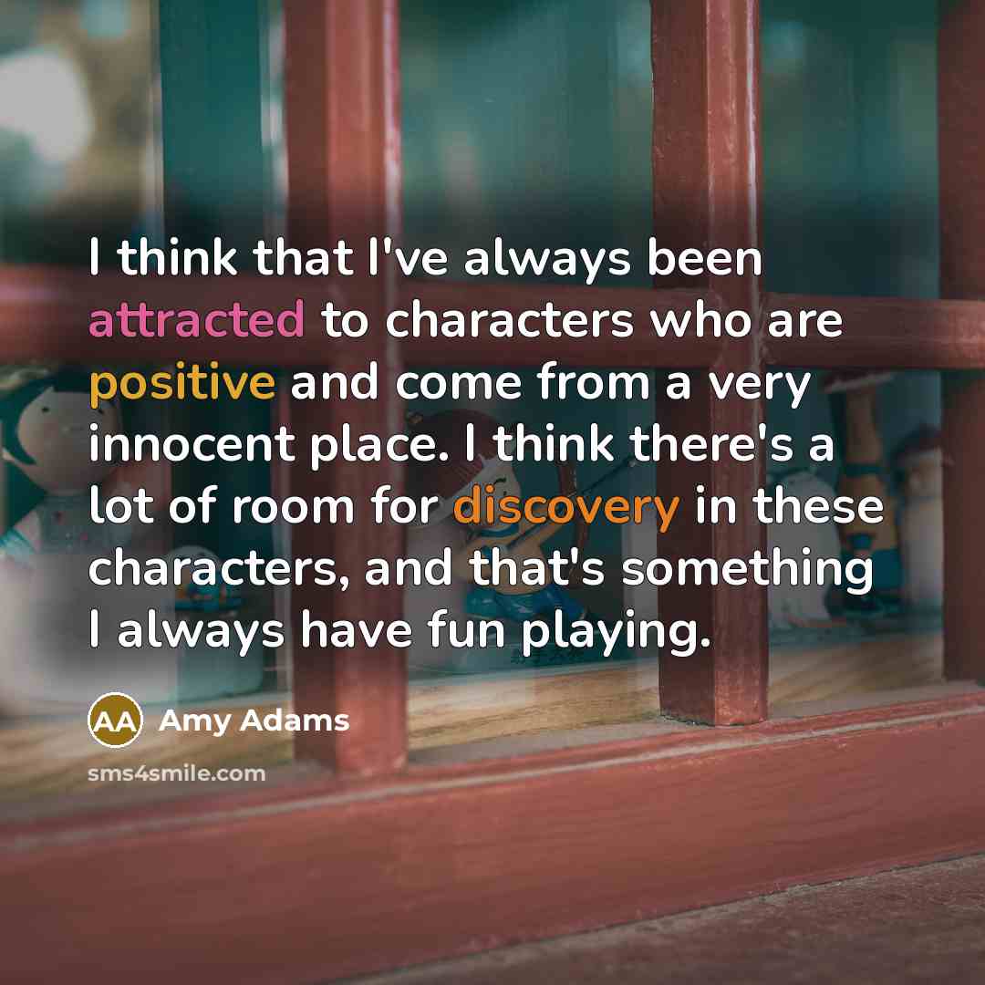 “I think that I've always been attracted to characters who are positive and come from a very innocent place. I think there's a lot of room for discovery in these characters, and that's something I always have fun playing.” quote by Amy Adams