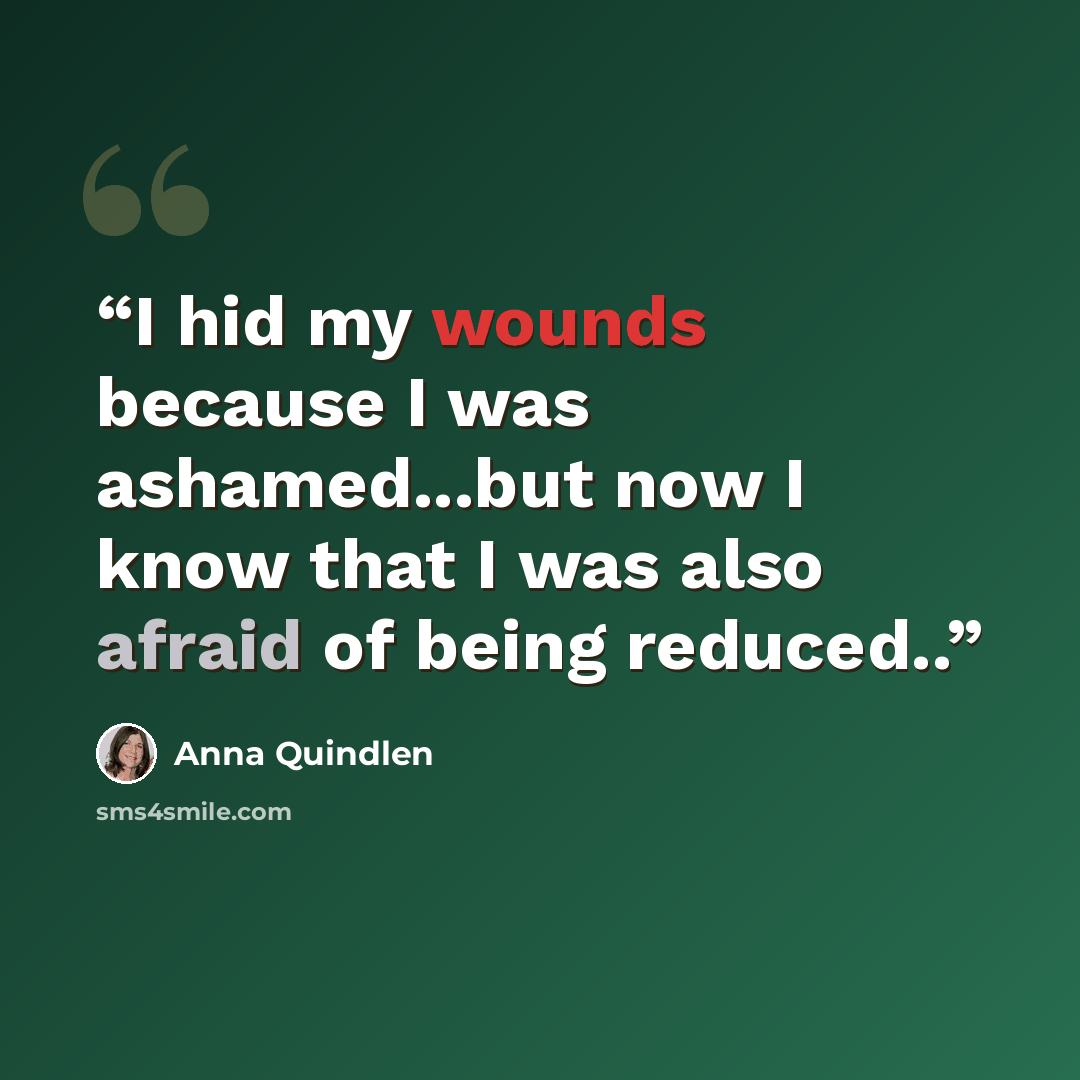 “I hid my wounds because I was ashamed...but now I know that I was also afraid of being reduced..” quote by Anna Quindlen