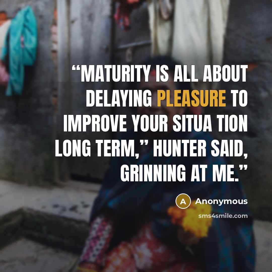 “Maturity is all about delaying pleasure to improve your situa tion long term,” Hunter said, grinning at me.” quote by Anonymous