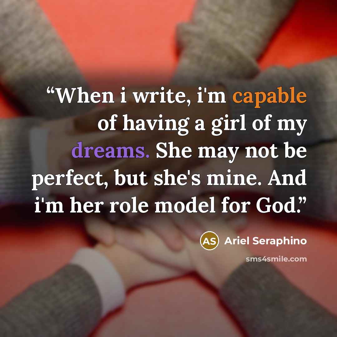 “When i write, i'm capable of having a girl of my dreams. She may not be perfect, but she's mine. And i'm her role model for God.” quote by Ariel Seraphino