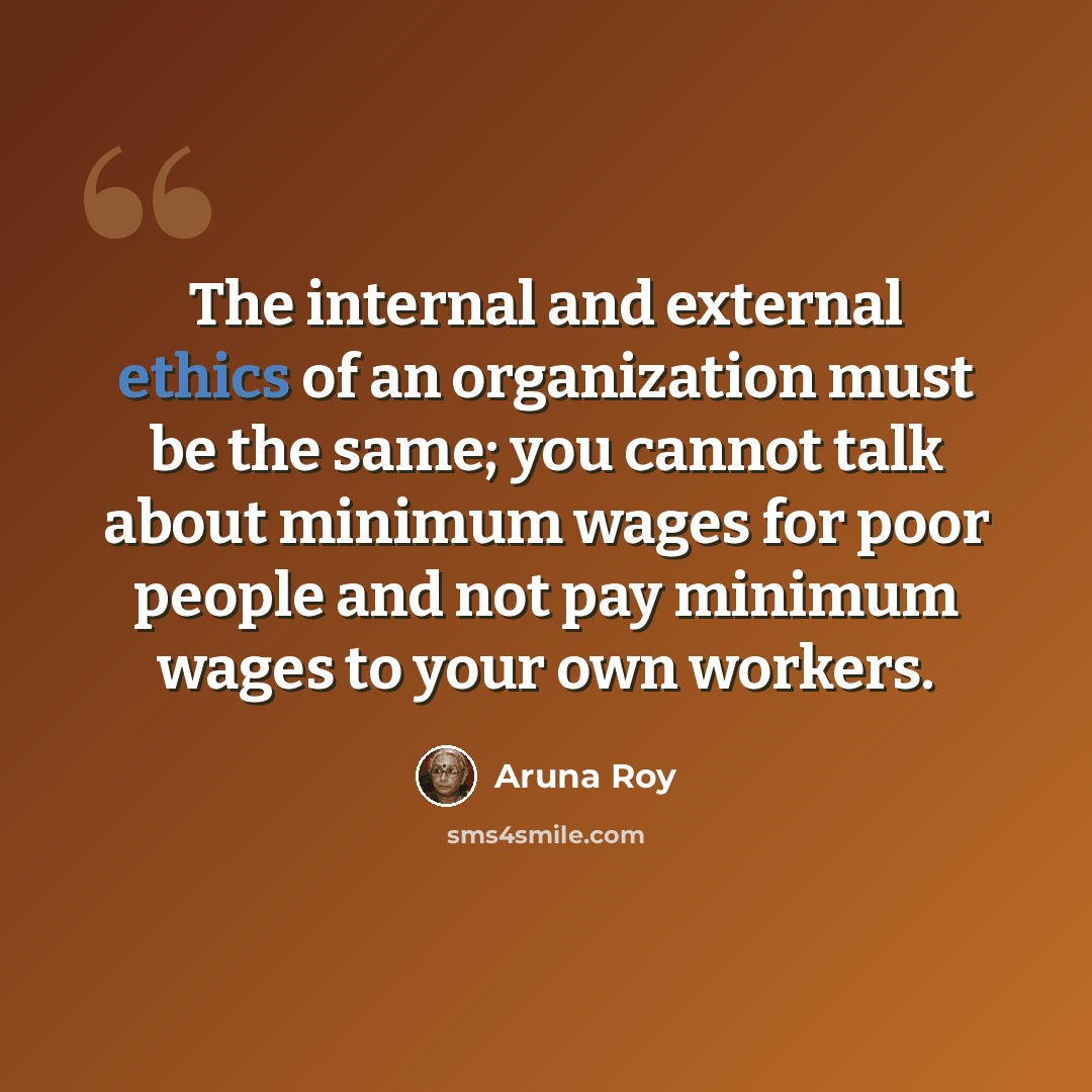 “The internal and external ethics of an organization must be the same; you cannot talk about minimum wages for poor people and not pay minimum wages to your own workers.” quote by Aruna Roy