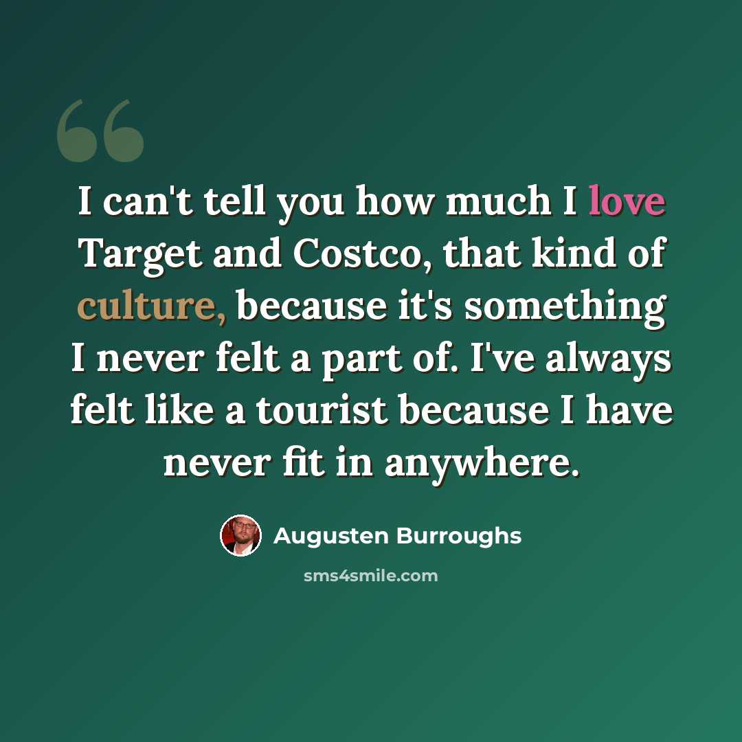 “I can't tell you how much I love Target and Costco, that kind of culture, because it's something I never felt a part of. I've always felt like a tourist because I have never fit in anywhere.” quote by Augusten Burroughs