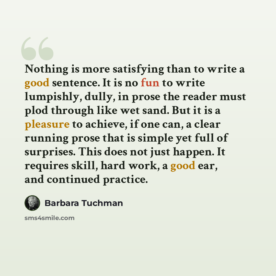 “Nothing is more satisfying than to write a good sentence. It is no fun to write lumpishly, dully, in prose the reader must plod through like wet sand. But it is a pleasure to achieve, if one can, a clear running prose that is simple yet full of surprises. This does not just happen. It requires…” quote by Barbara Tuchman