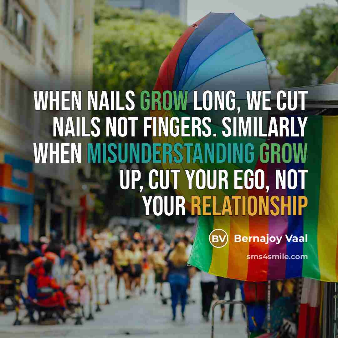 “When nails grow long, we cut nails not fingers. Similarly when misunderstanding grow up, cut your ego, not your relationship” quote by Bernajoy Vaal