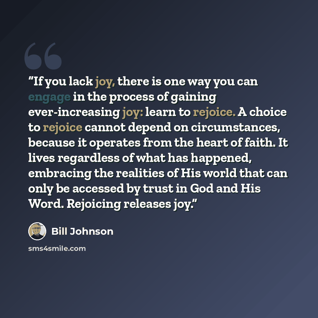 “If you lack joy, there is one way you can engage in the process of gaining ever-increasing joy: learn to rejoice. A choice to rejoice cannot depend on circumstances, because it operates from the heart of faith. It lives regardless of what has happened, embracing the realities of His world that can…” quote by Bill Johnson