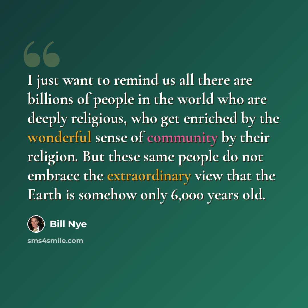 “I just want to remind us all there are billions of people in the world who are deeply religious, who get enriched by the wonderful sense of community by their religion. But these same people do not embrace the extraordinary view that the Earth is somehow only 6,000 years old.” quote by Bill Nye