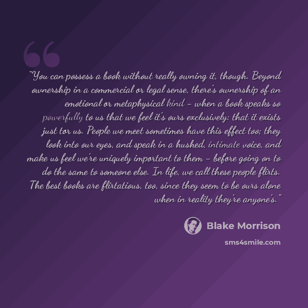 “You can possess a book without really owning it, though. Beyond ownership in a commercial or legal sense, there’s ownership of an emotional or metaphysical kind - when a book speaks so powerfully to us that we feel it’s ours exclusively: that it exists just tor us. People we meet sometimes have…” quote by Blake Morrison