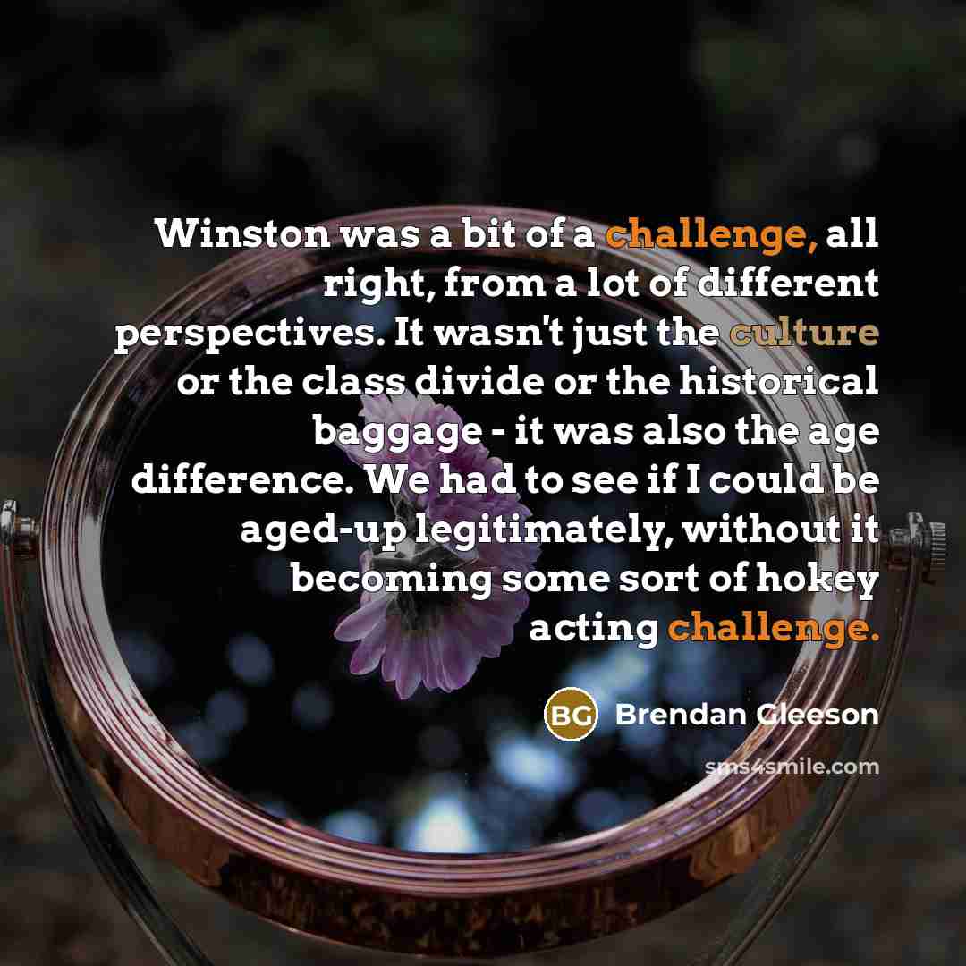 “Winston was a bit of a challenge, all right, from a lot of different perspectives. It wasn't just the culture or the class divide or the historical baggage - it was also the age difference. We had to see if I could be aged-up legitimately, without it becoming some sort of hokey acting challenge.” quote by Brendan Gleeson
