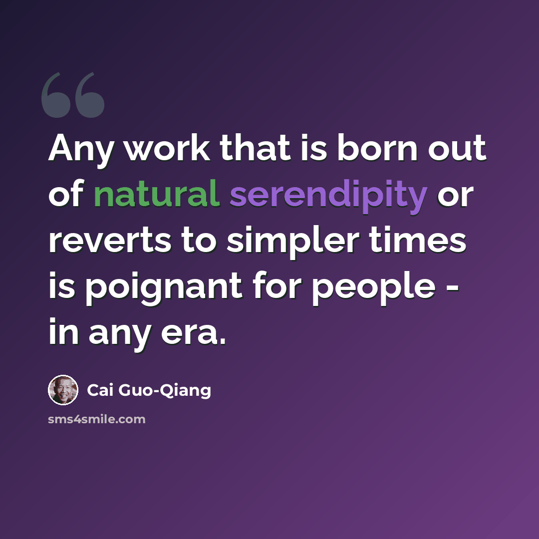 “Any work that is born out of natural serendipity or reverts to simpler times is poignant for people - in any era.” quote by Cai Guo-Qiang