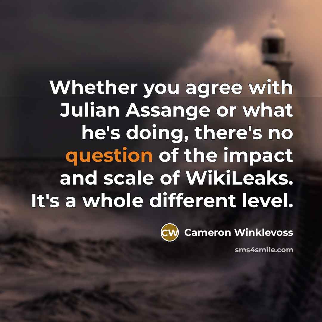 “Whether you agree with Julian Assange or what he's doing, there's no question of the impact and scale of WikiLeaks. It's a whole different level.” quote by Cameron Winklevoss