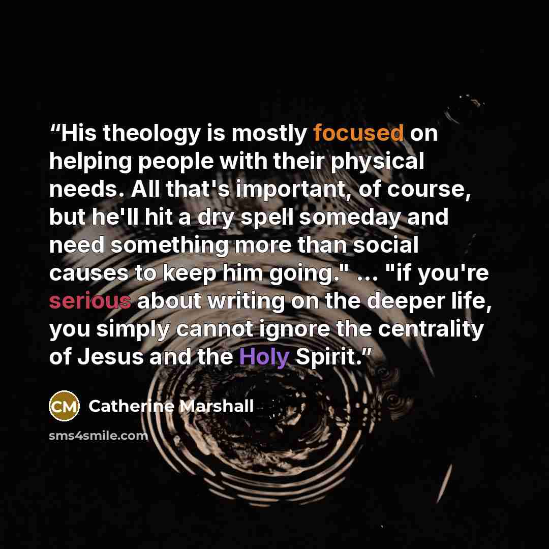 “His theology is mostly focused on helping people with their physical needs. All that's important, of course, but he'll hit a dry spell someday and need something more than social causes to keep him going." ... "if you're serious about writing on the deeper life, you simply cannot ignore the…” quote by Catherine Marshall