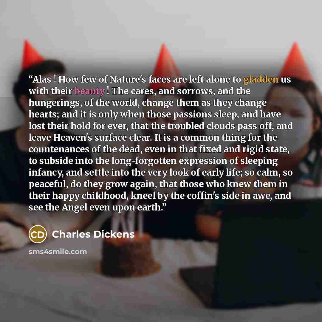 “Alas ! How few of Nature's faces are left alone to gladden us with their beauty ! The cares, and sorrows, and the hungerings, of the world, change them as they change hearts; and it is only when those passions sleep, and have lost their hold for ever, that the troubled clouds pass off, and leave…” quote by Charles Dickens