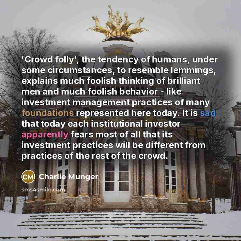 “'Crowd folly', the tendency of humans, under some circumstances, to resemble lemmings, explains much foolish thinking of brilliant men and much foolish behavior - like investment management practices of many foundations represented here today. It is sad that today each institutional investor…” quote by Charlie Munger