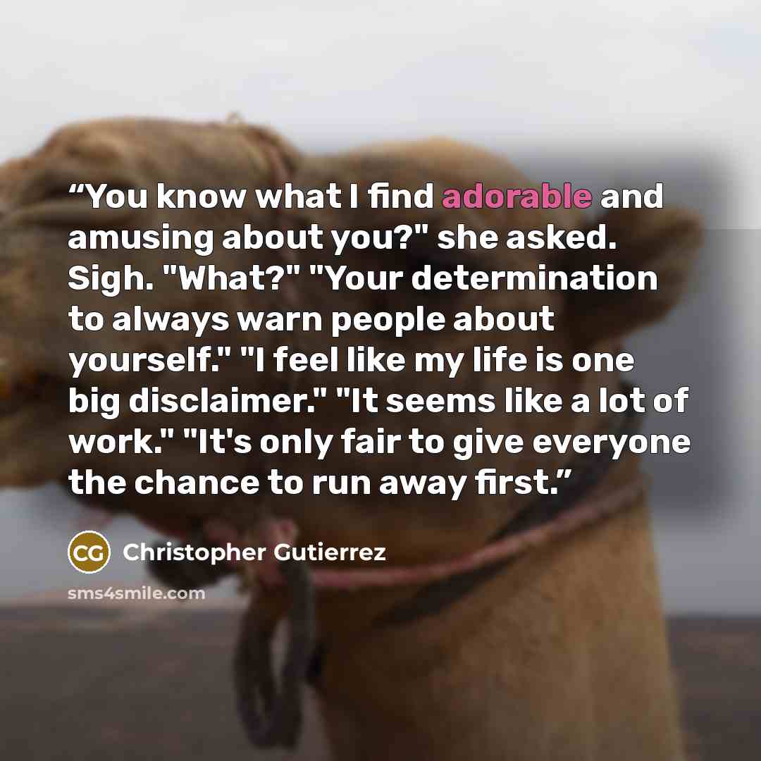 “You know what I find adorable and amusing about you?" she asked. Sigh. "What?" "Your determination to always warn people about yourself." "I feel like my life is one big disclaimer." "It seems like a lot of work." "It's only fair to give everyone the chance to run away first.” quote by Christopher Gutierrez