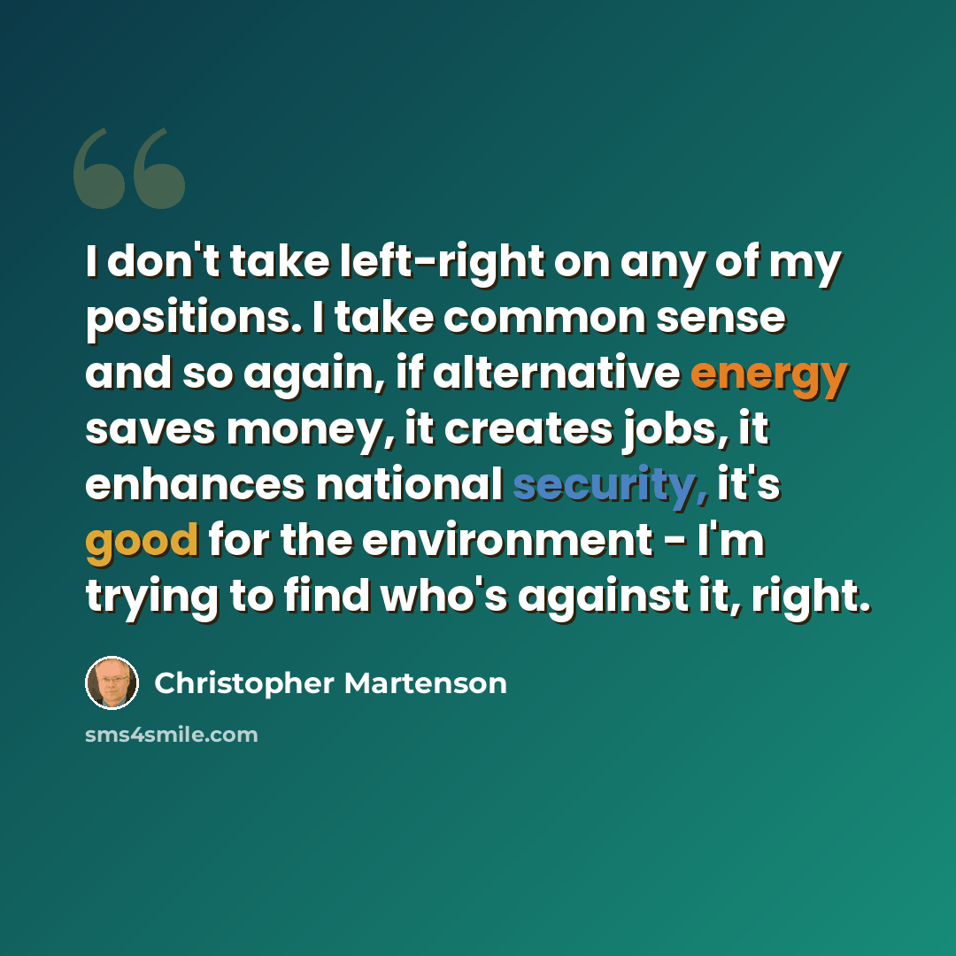 “I don't take left-right on any of my positions. I take common sense and so again, if alternative energy saves money, it creates jobs, it enhances national security, it's good for the environment - I'm trying to find who's against it, right.” quote by Christopher Martenson