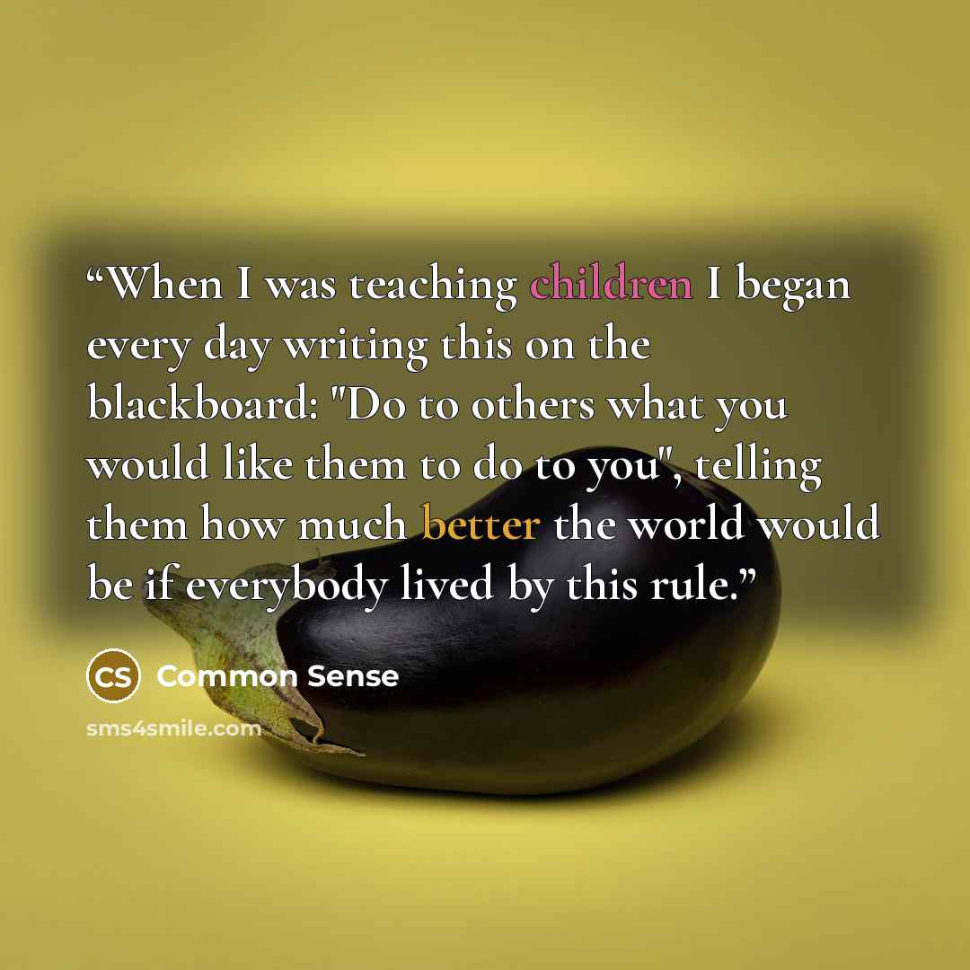 “When I was teaching children I began every day writing this on the blackboard: "Do to others what you would like them to do to you", telling them how much better the world would be if everybody lived by this rule.” quote by Common Sense