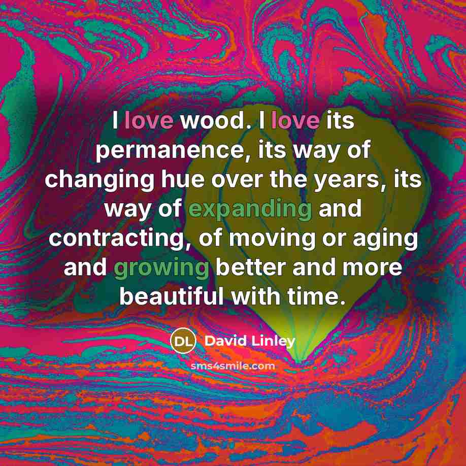 “I love wood. I love its permanence, its way of changing hue over the years, its way of expanding and contracting, of moving or aging and growing better and more beautiful with time.” quote by David Linley
