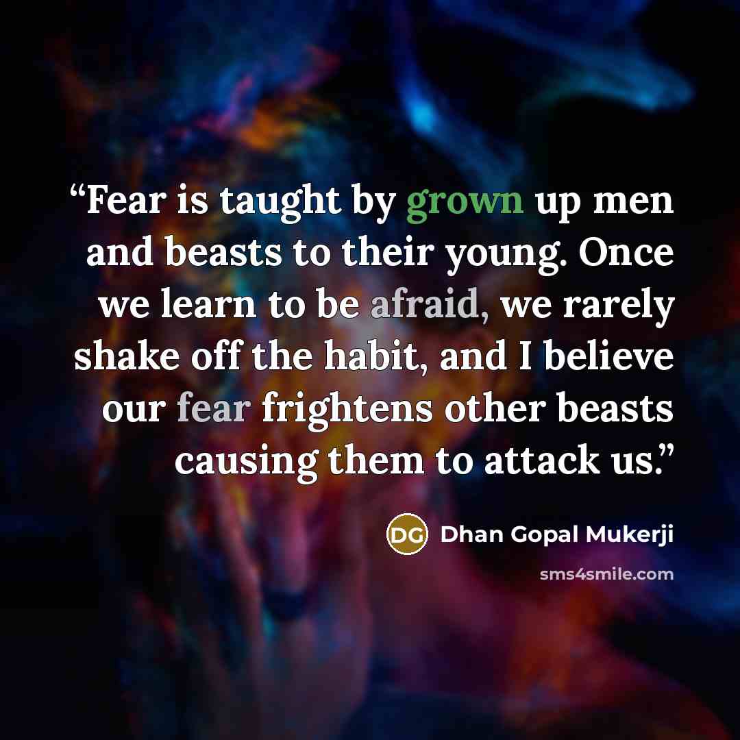 “Fear is taught by grown up men and beasts to their young. Once we learn to be afraid, we rarely shake off the habit, and I believe our fear frightens other beasts causing them to attack us.” quote by Dhan Gopal Mukerji