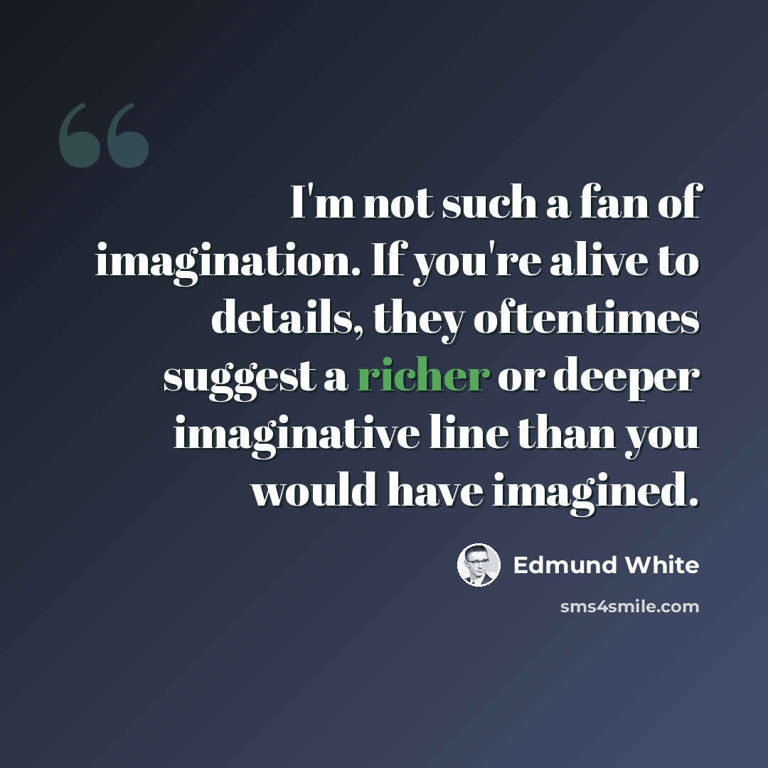 “I'm not such a fan of imagination. If you're alive to details, they oftentimes suggest a richer or deeper imaginative line than you would have imagined.” quote by Edmund White